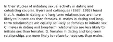 In their studies of initiating sexual activity in dating and cohabiting couples, Byers and colleagues (1989; 1992) found that A. males in dating and long-term relationships are more likely to initiate sex than females. B. males in dating and long-term relationships are equally as likely as females to initiate sex. C. males in dating and long-term relationships are less likely to initiate sex than females. D. females in dating and long-term relationships are more likely to refuse to have sex than males