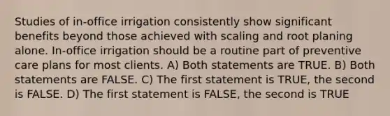 Studies of in-office irrigation consistently show significant benefits beyond those achieved with scaling and root planing alone. In-office irrigation should be a routine part of preventive care plans for most clients. A) Both statements are TRUE. B) Both statements are FALSE. C) The first statement is TRUE, the second is FALSE. D) The first statement is FALSE, the second is TRUE