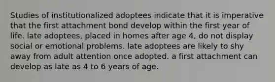 Studies of institutionalized adoptees indicate that it is imperative that the first attachment bond develop within the first year of life. late adoptees, placed in homes after age 4, do not display social or emotional problems. late adoptees are likely to shy away from adult attention once adopted. a first attachment can develop as late as 4 to 6 years of age.