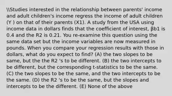 Studies interested in the relationship between parents' income and adult children's income regress the income of adult children (Y ) on that of their parents (X1). A study from the USA using income data in dollars finds that the coefficient of interest, βb1 is 0.4 and the R2 is 0.21. You re-examine this question using the same data set but the income variables are now measured in pounds. When you compare your regression results with those in dollars, what do you expect to find? (A) the two slopes to be same, but the the R2 's to be different. (B) the two intercepts to be different, but the corresponding t-statistics to be the same. (C) the two slopes to be the same, and the two intercepts to be the same. (D) the R2 's to be the same, but the slopes and intercepts to be the different. (E) None of the above