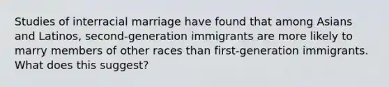 Studies of interracial marriage have found that among Asians and Latinos, second-generation immigrants are more likely to marry members of other races than first-generation immigrants. What does this suggest?