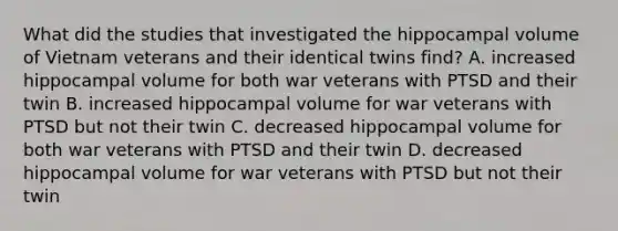 What did the studies that investigated the hippocampal volume of Vietnam veterans and their identical twins find? A. increased hippocampal volume for both war veterans with PTSD and their twin B. increased hippocampal volume for war veterans with PTSD but not their twin C. decreased hippocampal volume for both war veterans with PTSD and their twin D. decreased hippocampal volume for war veterans with PTSD but not their twin