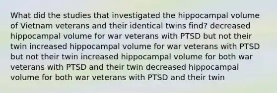 What did the studies that investigated the hippocampal volume of Vietnam veterans and their identical twins find? decreased hippocampal volume for war veterans with PTSD but not their twin increased hippocampal volume for war veterans with PTSD but not their twin increased hippocampal volume for both war veterans with PTSD and their twin decreased hippocampal volume for both war veterans with PTSD and their twin