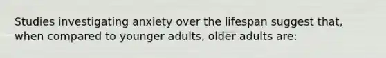 Studies investigating anxiety over the lifespan suggest that, when compared to younger adults, older adults are: