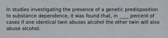 In studies investigating the presence of a genetic predisposition to substance dependence, it was found that, in ____ percent of cases if one identical twin abuses alcohol the other twin will also abuse alcohol.