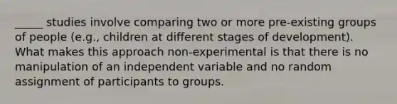 _____ studies involve comparing two or more pre-existing groups of people (e.g., children at different stages of development). What makes this approach non-experimental is that there is no manipulation of an independent variable and no random assignment of participants to groups.