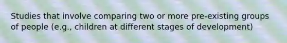 Studies that involve comparing two or more pre-existing groups of people (e.g., children at different stages of development)