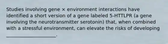 Studies involving gene × environment interactions have identified a short version of a gene labeled 5-HTTLPR (a gene involving the neurotransmitter serotonin) that, when combined with a stressful environment, can elevate the risks of developing _____________________.