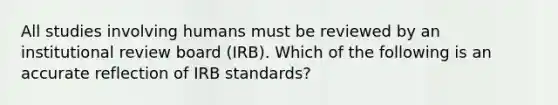 All studies involving humans must be reviewed by an institutional review board (IRB). Which of the following is an accurate reflection of IRB standards?