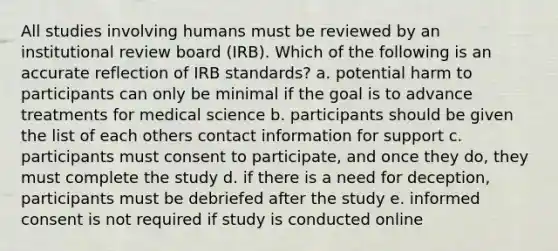 All studies involving humans must be reviewed by an institutional review board (IRB). Which of the following is an accurate reflection of IRB standards? a. potential harm to participants can only be minimal if the goal is to advance treatments for medical science b. participants should be given the list of each others contact information for support c. participants must consent to participate, and once they do, they must complete the study d. if there is a need for deception, participants must be debriefed after the study e. informed consent is not required if study is conducted online