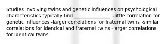 Studies involving twins and genetic influences on psychological characteristics typically find _______________. -little correlation for genetic influences -larger correlations for fraternal twins -similar correlations for identical and fraternal twins -larger correlations for identical twins