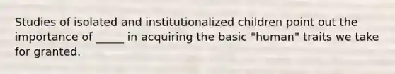 Studies of isolated and institutionalized children point out the importance of _____ in acquiring the basic "human" traits we take for granted.