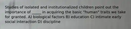 Studies of isolated and institutionalized children point out the importance of _____ in acquiring the basic "human" traits we take for granted. A) biological factors B) education C) intimate early social interaction D) discipline