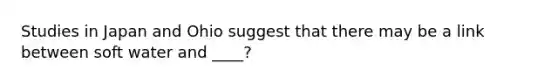 Studies in Japan and Ohio suggest that there may be a link between soft water and ____?