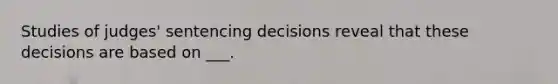 Studies of judges' sentencing decisions reveal that these decisions are based on ___.