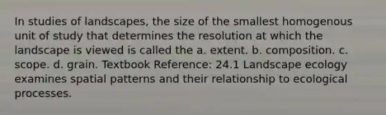 In studies of landscapes, the size of the smallest homogenous unit of study that determines the resolution at which the landscape is viewed is called the a. extent. b. composition. c. scope. d. grain. Textbook Reference: 24.1 Landscape ecology examines spatial patterns and their relationship to ecological processes.