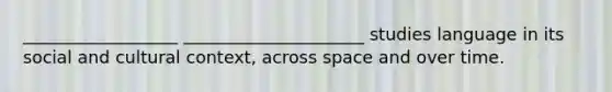 __________________ _____________________ studies language in its social and cultural context, across space and over time.