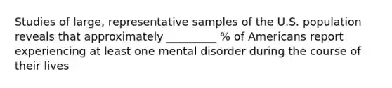 Studies of large, representative samples of the U.S. population reveals that approximately _________ % of Americans report experiencing at least one mental disorder during the course of their lives