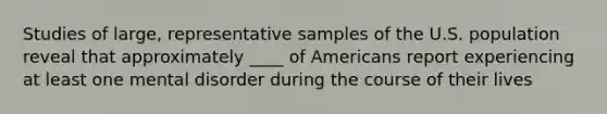 Studies of large, representative samples of the U.S. population reveal that approximately ____ of Americans report experiencing at least one mental disorder during the course of their lives