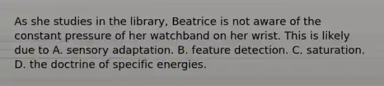 As she studies in the library, Beatrice is not aware of the constant pressure of her watchband on her wrist. This is likely due to A. sensory adaptation. B. feature detection. C. saturation. D. the doctrine of specific energies.