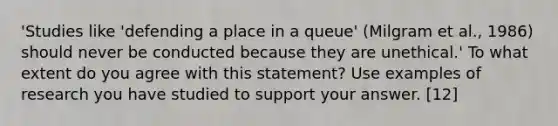 'Studies like 'defending a place in a queue' (Milgram et al., 1986) should never be conducted because they are unethical.' To what extent do you agree with this statement? Use examples of research you have studied to support your answer. [12]