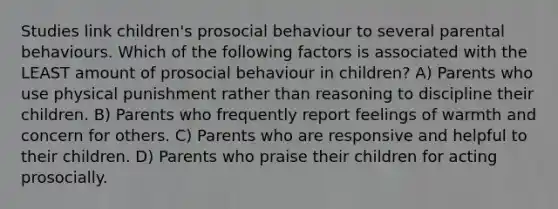 Studies link children's prosocial behaviour to several parental behaviours. Which of the following factors is associated with the LEAST amount of prosocial behaviour in children? A) Parents who use physical punishment rather than reasoning to discipline their children. B) Parents who frequently report feelings of warmth and concern for others. C) Parents who are responsive and helpful to their children. D) Parents who praise their children for acting prosocially.