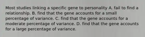 Most studies linking a specific gene to personality A. fail to find a relationship. B. find that the gene accounts for a small percentage of variance. C. find that the gene accounts for a moderate percentage of variance. D. find that the gene accounts for a large percentage of variance.