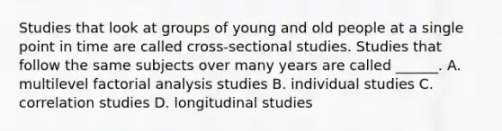 Studies that look at groups of young and old people at a single point in time are called cross-sectional studies. Studies that follow the same subjects over many years are called ______. A. multilevel factorial analysis studies B. individual studies C. correlation studies D. longitudinal studies