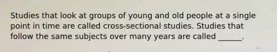 Studies that look at groups of young and old people at a single point in time are called cross-sectional studies. Studies that follow the same subjects over many years are called ______.