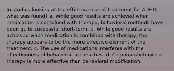 In studies looking at the effectiveness of treatment for ADHD, what was found? a. While good results are achieved when medication is combined with therapy, behavioral methods have been quite successful short-term. b. While good results are achieved when medication is combined with therapy, the therapy appears to be the more effective element of the treatment. c. The use of medications interferes with the effectiveness of behavioral approaches. d. Cognitive-behavioral therapy is more effective than behavioral modification.