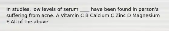 In studies, low levels of serum ____ have been found in person's suffering from acne. A Vitamin C B Calcium C Zinc D Magnesium E All of the above