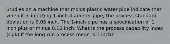 Studies on a machine that molds plastic water pipe indicate that when it is injecting 1-inch-diameter pipe, the process standard deviation is 0.05 inch. The 1-inch pipe has a specification of 1 inch plus or minus 0.10 inch. What is the process capability index (Cpk) if the long-run process mean is 1 inch?