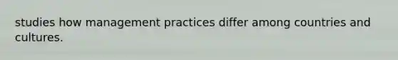 studies how management practices differ among countries and cultures.