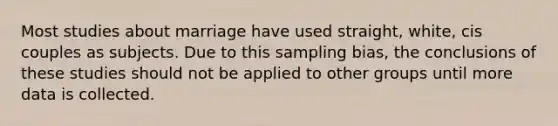 Most studies about marriage have used straight, white, cis couples as subjects. Due to this sampling bias, the conclusions of these studies should not be applied to other groups until more data is collected.