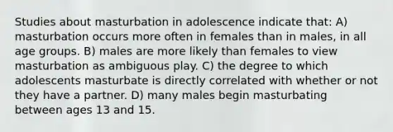 Studies about masturbation in adolescence indicate that: A) masturbation occurs more often in females than in males, in all age groups. B) males are more likely than females to view masturbation as ambiguous play. C) the degree to which adolescents masturbate is directly correlated with whether or not they have a partner. D) many males begin masturbating between ages 13 and 15.