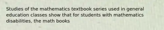 Studies of the mathematics textbook series used in general education classes show that for students with mathematics disabilities, the math books