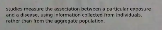 studies measure the association between a particular exposure and a disease, using information collected from individuals, rather than from the aggregate population.