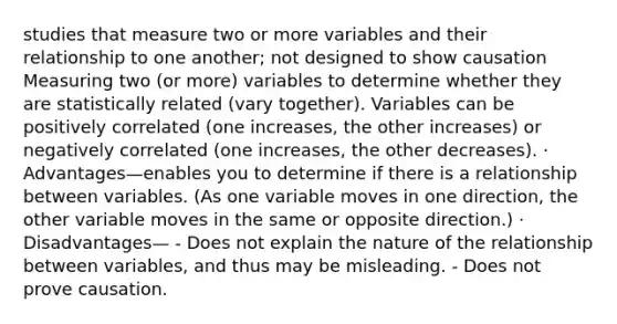 studies that measure two or more variables and their relationship to one another; not designed to show causation Measuring two (or more) variables to determine whether they are statistically related (vary together). Variables can be positively correlated (one increases, the other increases) or negatively correlated (one increases, the other decreases). · Advantages—enables you to determine if there is a relationship between variables. (As one variable moves in one direction, the other variable moves in the same or opposite direction.) · Disadvantages— - Does not explain the nature of the relationship between variables, and thus may be misleading. - Does not prove causation.