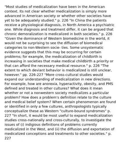 "Most studies of medicalization have been in the American context. Its not clear whether medicalization is simply more advanced in American society or whether other societies have yet to be adequately studied." p. 226 "In China the patients receive a physiological diagnosis, in North America a psychiatric one. While diagnosis and treatment differ, it can be argued that chronic demoralization is medicalized in both societies." p. 226 "Given the dominance of Western biomedicine in the world, it would not be surprising to see the diffusion of biomedical categories to non-Western socie- ties. Some unsystematic evidence suggests that this may be occurring for certain problems; for example, the medicalization of childbirth is increasing in societies that make medical childbirth a priority or that can afford the necessary medical resource." p. 226 "The extent to which deviant behavior is medicalized is still unclear, however." pp. 226-227 "More cross-cultural studies would expand our understanding of medicalization in new directions. For example, how are anorexia, hyperactivity, obesity, and PMS defined and treated in other cultures? What does it mean whether or not a nonwestern society medicalizes a particular problem? How does a problem's definition relate to the culture and medical belief system? When certain phenomenon are found or identified in only a few cultures, anthropologists typically conceptualize these as Western "culture-bound syndromes" p. 227 "In short, it would be most useful to expand medicalization studies cross-nationally and cross-culturally, to investigate the issues of (i) indigious definitions of problems currently medicalized in the West, and (ii) the diffusion and exportation of medicalized conceptions and treatments to other societies." p. 227