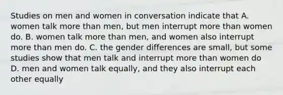 Studies on men and women in conversation indicate that A. women talk more than men, but men interrupt more than women do. B. women talk more than men, and women also interrupt more than men do. C. the gender differences are small, but some studies show that men talk and interrupt more than women do D. men and women talk equally, and they also interrupt each other equally