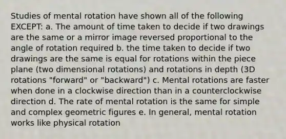 Studies of mental rotation have shown all of the following EXCEPT: a. The amount of time taken to decide if two drawings are the same or a mirror image reversed proportional to the angle of rotation required b. the time taken to decide if two drawings are the same is equal for rotations within the piece plane (two dimensional rotations) and rotations in depth (3D rotations "forward" or "backward") c. Mental rotations are faster when done in a clockwise direction than in a counterclockwise direction d. The rate of mental rotation is the same for simple and complex geometric figures e. In general, mental rotation works like physical rotation