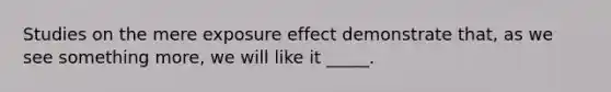 Studies on the mere exposure effect demonstrate that, as we see something more, we will like it _____.