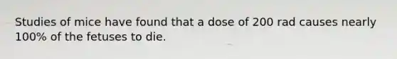 Studies of mice have found that a dose of 200 rad causes nearly 100% of the fetuses to die.