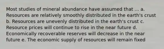 Most studies of mineral abundance have assumed that ... a. Resources are relatively smoothly distributed in the earth's crust b. Resources are unevenly distributed in the earth's crust c. Resource prices will continue to rise in the near future d. Economically recoverable reserves will decrease in the near future e. The economic supply of resources will remain fixed