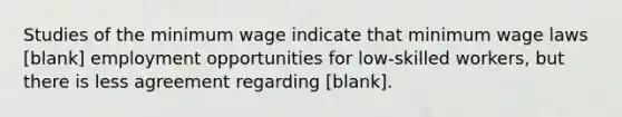 Studies of the minimum wage indicate that minimum wage laws [blank] employment opportunities for low-skilled workers, but there is less agreement regarding [blank].