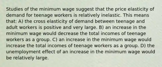 Studies of the minimum wage suggest that the price elasticity of demand for teenage workers is relatively inelastic. This means that: A) the cross elasticity of demand between teenage and adult workers is positive and very large. B) an increase in the minimum wage would decrease the total incomes of teenage workers as a group. C) an increase in the minimum wage would increase the total incomes of teenage workers as a group. D) the unemployment effect of an increase in the minimum wage would be relatively large.