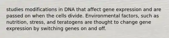 studies modifications in DNA that affect gene expression and are passed on when the cells divide. Environmental factors, such as nutrition, stress, and teratogens are thought to change gene expression by switching genes on and off.