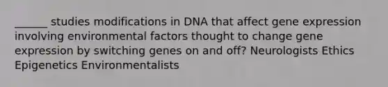 ______ studies modifications in DNA that affect gene expression involving environmental factors thought to change gene expression by switching genes on and off? Neurologists Ethics Epigenetics Environmentalists