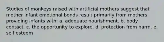 Studies of monkeys raised with artificial mothers suggest that mother infant emotional bonds result primarily from mothers providing infants with: a. adequate nourishment. b. body contact. c. the opportunity to explore. d. protection from harm. e. self esteem