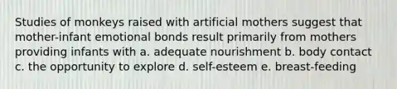 Studies of monkeys raised with artificial mothers suggest that mother-infant emotional bonds result primarily from mothers providing infants with a. adequate nourishment b. body contact c. the opportunity to explore d. self-esteem e. breast-feeding